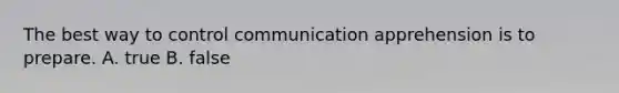 The best way to control communication apprehension is to prepare. A. true B. false