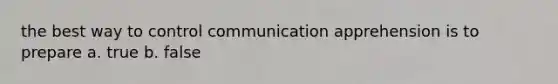 the best way to control communication apprehension is to prepare a. true b. false