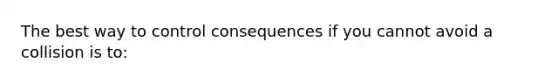 The best way to control consequences if you cannot avoid a collision is to: