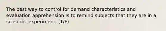 The best way to control for demand characteristics and evaluation apprehension is to remind subjects that they are in a scientific experiment. (T/F)