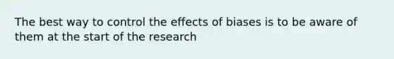 The best way to control the effects of biases is to be aware of them at the start of the research