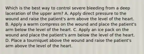 Which is the best way to control severe bleeding from a deep laceration of the upper arm? A. Apply direct pressure to the wound and raise the patient's arm above the level of the heart. B. Apply a warm compress on the wound and place the patient's arm below the level of the heart. C. Apply an ice pack on the wound and place the patient's arm below the level of the heart. D. Place a tourniquet above the wound and raise the patient's arm above the level of the heart.