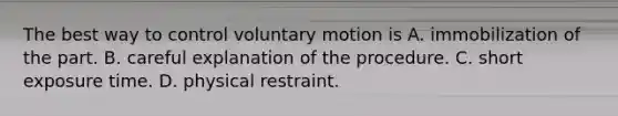 The best way to control voluntary motion is A. immobilization of the part. B. careful explanation of the procedure. C. short exposure time. D. physical restraint.