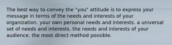 The best way to convey the "you" attitude is to express your message in terms of the needs and interests of your organization. your own personal needs and interests. a universal set of needs and interests. the needs and interests of your audience. the most direct method possible.