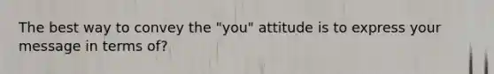 The best way to convey the "you" attitude is to express your message in terms of?