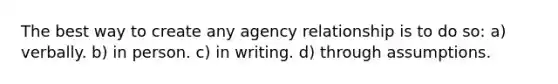 The best way to create any agency relationship is to do so: a) verbally. b) in person. c) in writing. d) through assumptions.