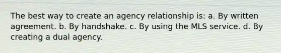 The best way to create an agency relationship is: a. By written agreement. b. By handshake. c. By using the MLS service. d. By creating a dual agency.