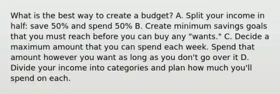 What is the best way to create a budget? A. Split your income in half: save 50% and spend 50% B. Create minimum savings goals that you must reach before you can buy any "wants." C. Decide a maximum amount that you can spend each week. Spend that amount however you want as long as you don't go over it D. Divide your income into categories and plan how much you'll spend on each.