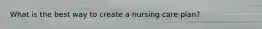What is the best way to create a nursing care plan?