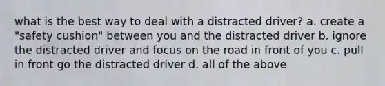 what is the best way to deal with a distracted driver? a. create a "safety cushion" between you and the distracted driver b. ignore the distracted driver and focus on the road in front of you c. pull in front go the distracted driver d. all of the above