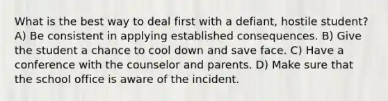 What is the best way to deal first with a defiant, hostile student? A) Be consistent in applying established consequences. B) Give the student a chance to cool down and save face. C) Have a conference with the counselor and parents. D) Make sure that the school office is aware of the incident.