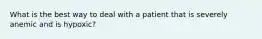What is the best way to deal with a patient that is severely anemic and is hypoxic?