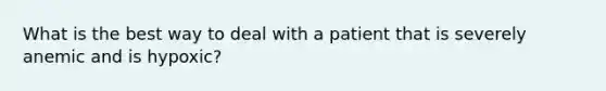 What is the best way to deal with a patient that is severely anemic and is hypoxic?