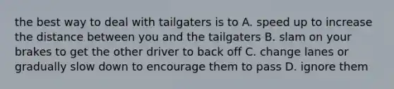 the best way to deal with tailgaters is to A. speed up to increase the distance between you and the tailgaters B. slam on your brakes to get the other driver to back off C. change lanes or gradually slow down to encourage them to pass D. ignore them