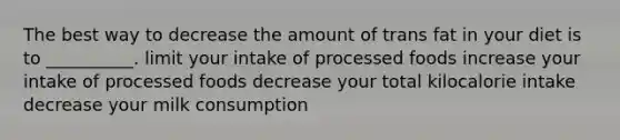 The best way to decrease the amount of trans fat in your diet is to __________. limit your intake of processed foods increase your intake of processed foods decrease your total kilocalorie intake decrease your milk consumption