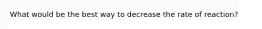 What would be the best way to decrease the rate of reaction?