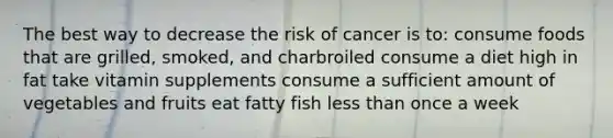 The best way to decrease the risk of cancer is to: consume foods that are grilled, smoked, and charbroiled consume a diet high in fat take vitamin supplements consume a sufficient amount of vegetables and fruits eat fatty fish less than once a week