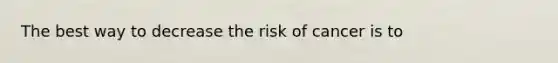 The best way to decrease the risk of cancer is to