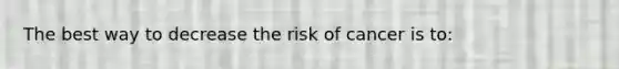 The best way to decrease the risk of cancer is to: