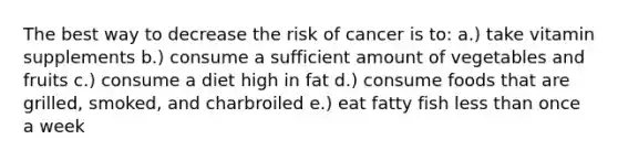 The best way to decrease the risk of cancer is to: a.) take vitamin supplements b.) consume a sufficient amount of vegetables and fruits c.) consume a diet high in fat d.) consume foods that are grilled, smoked, and charbroiled e.) eat fatty fish less than once a week