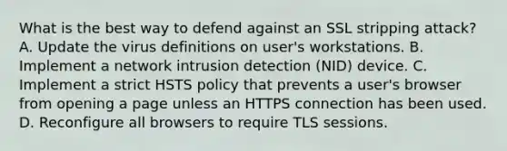 What is the best way to defend against an SSL stripping attack? A. Update the virus definitions on user's workstations. B. Implement a network intrusion detection (NID) device. C. Implement a strict HSTS policy that prevents a user's browser from opening a page unless an HTTPS connection has been used. D. Reconfigure all browsers to require TLS sessions.