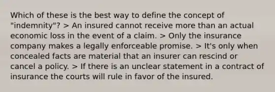 Which of these is the best way to define the concept of "indemnity"? > An insured cannot receive more than an actual economic loss in the event of a claim. > Only the insurance company makes a legally enforceable promise. > It's only when concealed facts are material that an insurer can rescind or cancel a policy. > If there is an unclear statement in a contract of insurance the courts will rule in favor of the insured.