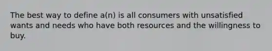 The best way to define a(n) is all consumers with unsatisfied wants and needs who have both resources and the willingness to buy.