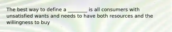 The best way to define a ________ is all consumers with unsatisfied wants and needs to have both resources and the willingness to buy