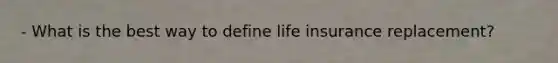 - What is the best way to define life insurance replacement?