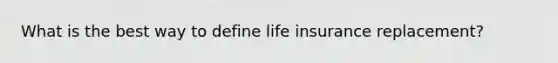 What is the best way to define life insurance replacement?
