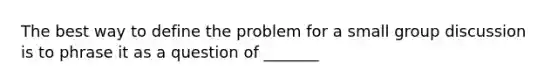 The best way to define the problem for a small group discussion is to phrase it as a question of _______