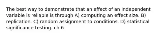 The best way to demonstrate that an effect of an independent variable is reliable is through A) computing an effect size. B) replication. C) random assignment to conditions. D) statistical significance testing. ch 6