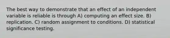 The best way to demonstrate that an effect of an independent variable is reliable is through A) computing an effect size. B) replication. C) random assignment to conditions. D) statistical significance testing.