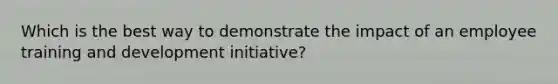 Which is the best way to demonstrate the impact of an employee training and development initiative?