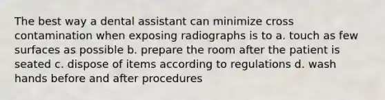 The best way a dental assistant can minimize cross contamination when exposing radiographs is to a. touch as few surfaces as possible b. prepare the room after the patient is seated c. dispose of items according to regulations d. wash hands before and after procedures