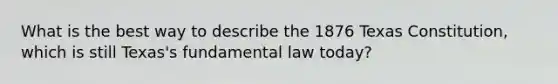 What is the best way to describe the 1876 Texas Constitution, which is still Texas's fundamental law today?