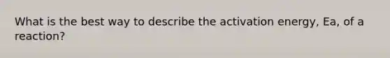 What is the best way to describe the activation energy, Ea, of a reaction?