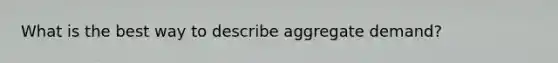 What is the best way to describe aggregate demand?
