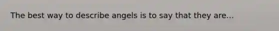 The best way to describe angels is to say that they are...