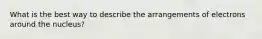 What is the best way to describe the arrangements of electrons around the nucleus?