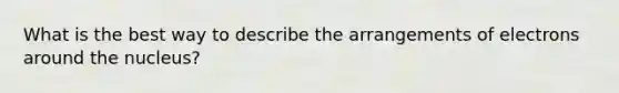 What is the best way to describe the arrangements of electrons around the nucleus?