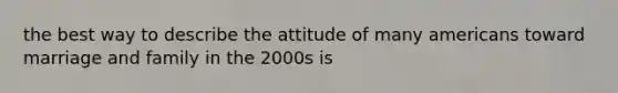 the best way to describe the attitude of many americans toward marriage and family in the 2000s is