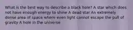 What is the best way to describe a black hole? A star which does not have enough energy to shine A dead star An extremely dense area of space where even light cannot escape the pull of gravity A hole in the universe