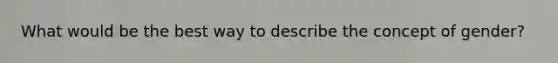 What would be the best way to describe the concept of gender?