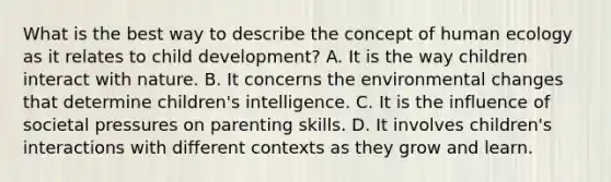 What is the best way to describe the concept of human ecology as it relates to child development? A. It is the way children interact with nature. B. It concerns the environmental changes that determine children's intelligence. C. It is the influence of societal pressures on parenting skills. D. It involves children's interactions with different contexts as they grow and learn.