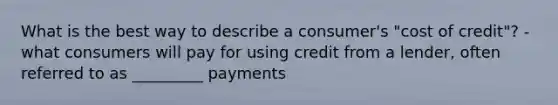 What is the best way to describe a consumer's "cost of credit"? - what consumers will pay for using credit from a lender, often referred to as _________ payments