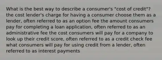 What is the best way to describe a consumer's "cost of credit"? the cost lender's charge for having a consumer choose them as a lender, often referred to as an option fee the amount consumers pay for completing a loan application, often referred to as an administrative fee the cost consumers will pay for a company to look up their credit score, often referred to as a credit check fee what consumers will pay for using credit from a lender, often referred to as interest payments