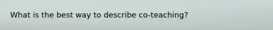 What is the best way to describe co-teaching?