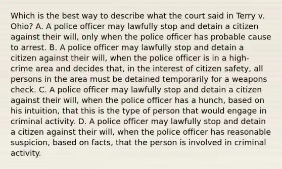 Which is the best way to describe what the court said in Terry v. Ohio? A. A police officer may lawfully stop and detain a citizen against their will, only when the police officer has probable cause to arrest. B. A police officer may lawfully stop and detain a citizen against their will, when the police officer is in a high-crime area and decides that, in the interest of citizen safety, all persons in the area must be detained temporarily for a weapons check. C. A police officer may lawfully stop and detain a citizen against their will, when the police officer has a hunch, based on his intuition, that this is the type of person that would engage in criminal activity. D. A police officer may lawfully stop and detain a citizen against their will, when the police officer has reasonable suspicion, based on facts, that the person is involved in criminal activity.