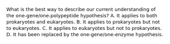 What is the best way to describe our current understanding of the one-gene/one-polypeptide hypothesis? A. It applies to both prokaryotes and eukaryotes. B. It applies to prokaryotes but not to eukaryotes. C. It applies to eukaryotes but not to prokaryotes. D. It has been replaced by the one-gene/one-enzyme hypothesis.